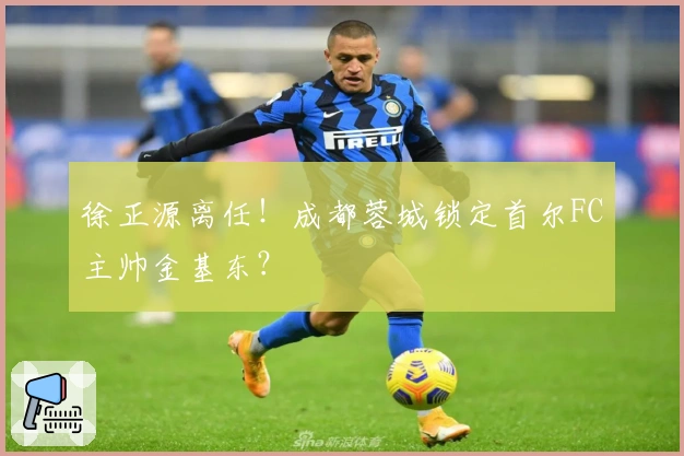 徐正源离任！成都蓉城锁定首尔FC主帅金基东？