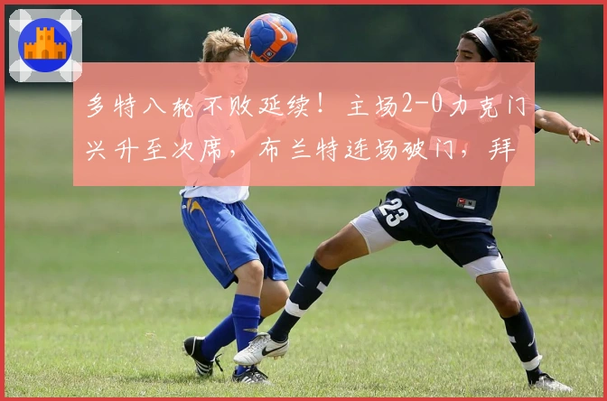 多特八轮不败延续！主场2-0力克门兴升至次席，布兰特连场破门，拜尔错失良机