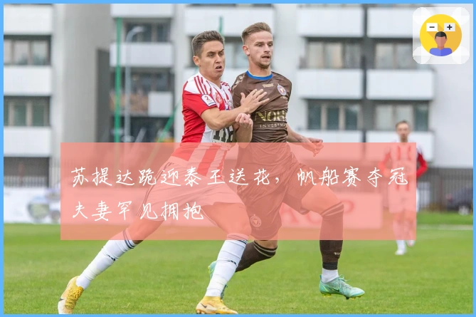 苏提达跪迎泰王送花，帆船赛夺冠夫妻罕见拥抱