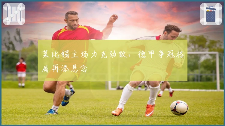 莱比锡主场力克劲敌,德甲争冠格局再添悬念