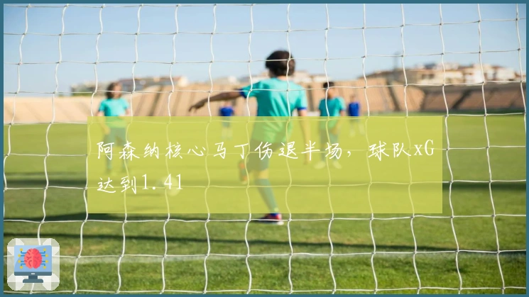 阿森纳核心马丁伤退半场，球队xG达到1.41