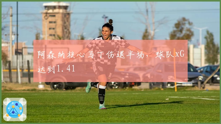 阿森纳核心马丁伤退半场，球队xG达到1.41