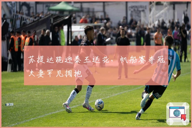 苏提达跪迎泰王送花，帆船赛夺冠夫妻罕见拥抱