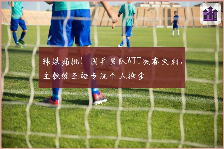韩媒痛批！国乒男队WTT决赛失利，主教练王皓专注个人捞金